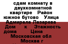 сдам комнату в двухкомнатной квартире › Район ­ южное бутово › Улица ­ Адмирала Лазарева › Дом ­ 19к1 › Этажность дома ­ 14 › Цена ­ 18 000 - Московская обл., Москва г. Недвижимость » Квартиры аренда   . Московская обл.